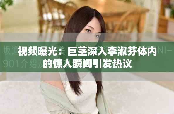 視頻曝光：巨莖深入李淑芬體內的驚人瞬間引發熱議