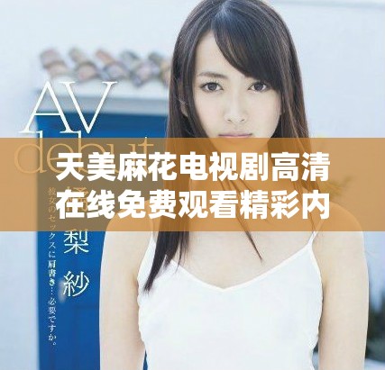 天美麻花電視劇高清在線免費(fèi)觀看精彩內(nèi)容盤點(diǎn)與推薦