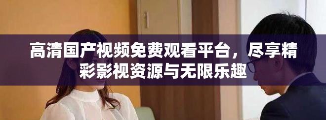 高清國產視頻免費觀看平臺，盡享精彩影視資源與無限樂趣
