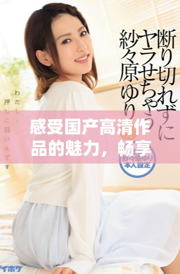 感受國產高清作品的魅力，暢享免費觀看的觀影體驗
