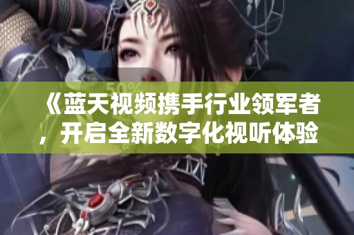 《藍天視頻攜手行業領軍者，開啟全新數字化視聽體驗》
