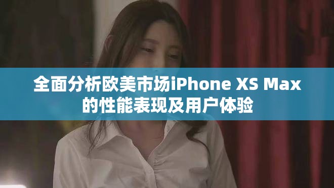 全面分析歐美市場iPhone XS Max的性能表現及用戶體驗