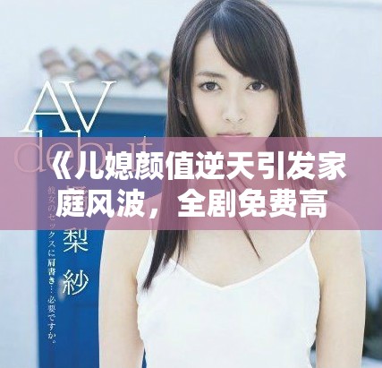 《兒媳顏值逆天引發家庭風波，全劇免費高清暢爽觀看》