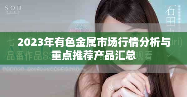 2023年有色金屬市場行情分析與重點推薦產品匯總