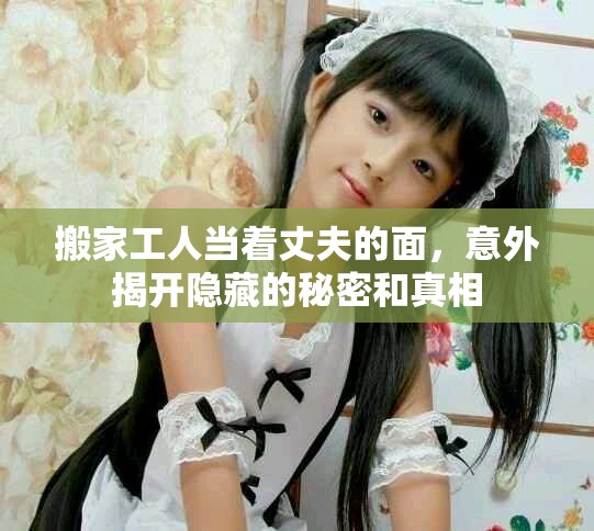 搬家工人當著丈夫的面，意外揭開隱藏的秘密和真相