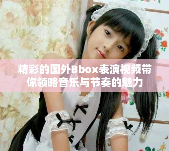 精彩的國外Bbox表演視頻帶你領(lǐng)略音樂與節(jié)奏的魅力