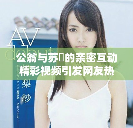 公翁與蘇玥的親密互動精彩視頻引發網友熱議與關注