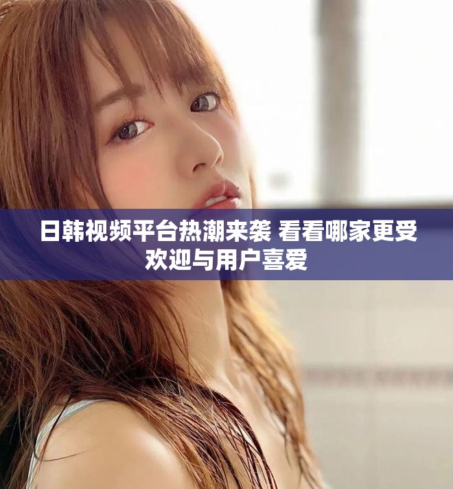 日韓視頻平臺熱潮來襲 看看哪家更受歡迎與用戶喜愛