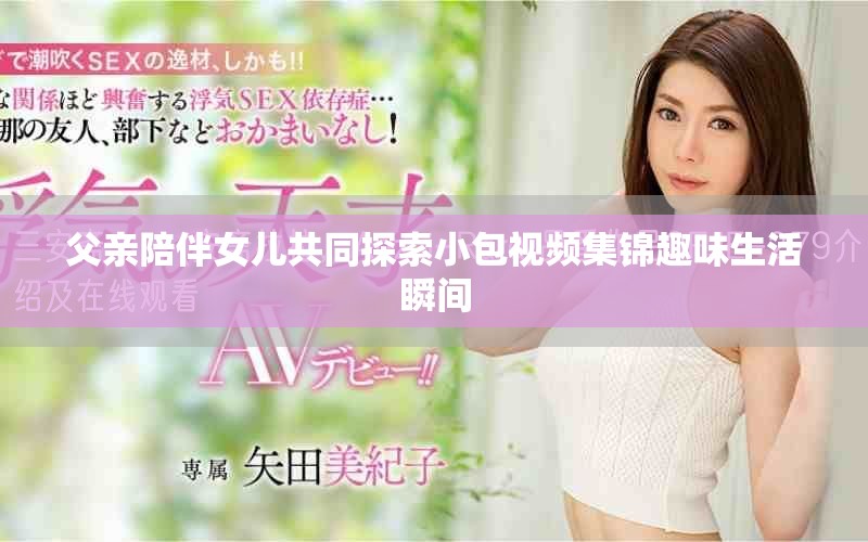 父親陪伴女兒共同探索小包視頻集錦趣味生活瞬間