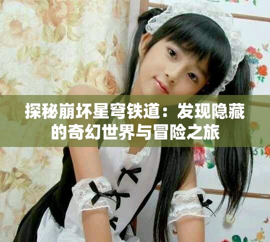 探秘崩壞星穹鐵道：發現隱藏的奇幻世界與冒險之旅