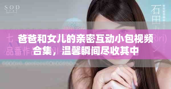 爸爸和女兒的親密互動小包視頻合集，溫馨瞬間盡收其中