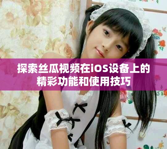 探索絲瓜視頻在iOS設(shè)備上的精彩功能和使用技巧