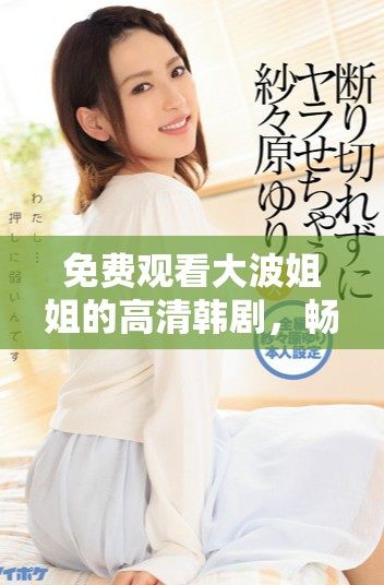 免費觀看大波姐姐的高清韓劇，暢享精彩劇情和感人故事