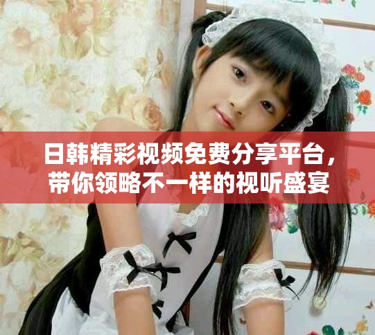 日韓精彩視頻免費分享平臺，帶你領略不一樣的視聽盛宴