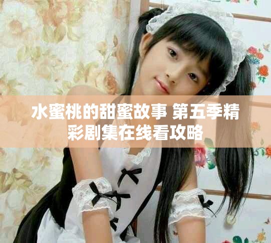 水蜜桃的甜蜜故事 第五季精彩劇集在線看攻略