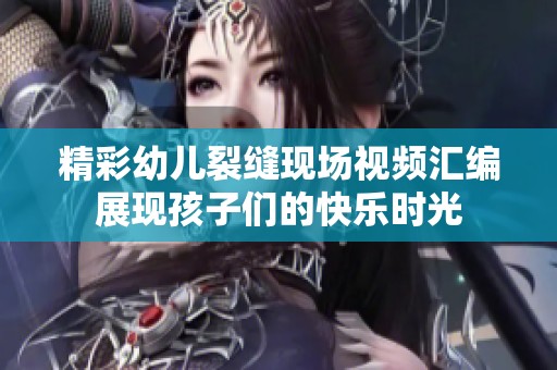 精彩幼兒裂縫現場視頻匯編展現孩子們的快樂時光