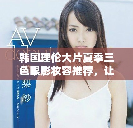 韓國理倫大片夏季三色眼影妝容推薦，讓你魅力四射的秘密武器