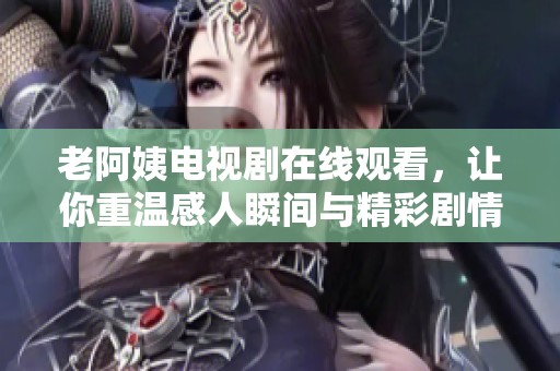 老阿姨電視劇在線觀看，讓你重溫感人瞬間與精彩劇情