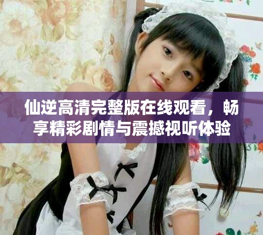 仙逆高清完整版在線觀看，暢享精彩劇情與震撼視聽體驗