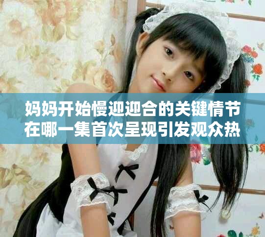 媽媽開始慢迎迎合的關(guān)鍵情節(jié)在哪一集首次呈現(xiàn)引發(fā)觀眾熱議