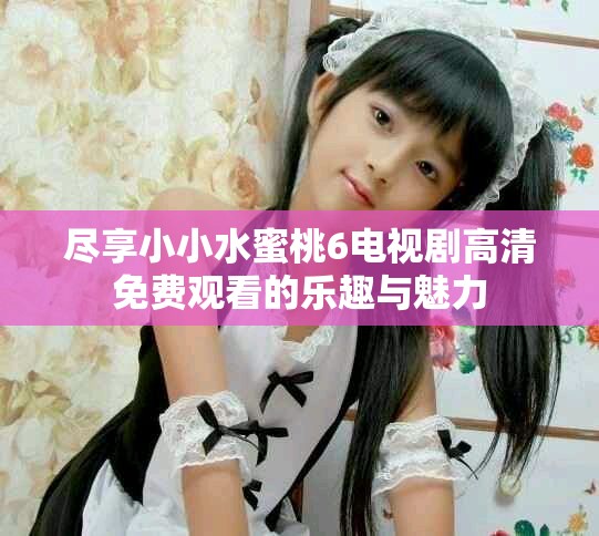 盡享小小水蜜桃6電視劇高清免費觀看的樂趣與魅力