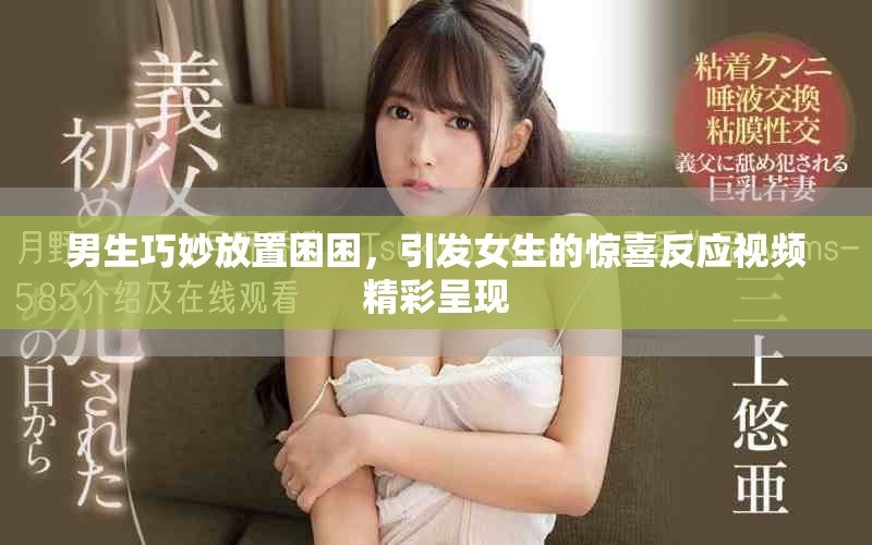男生巧妙放置困困，引發女生的驚喜反應視頻精彩呈現