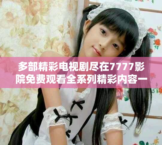 多部精彩電視劇盡在7777影院免費觀看全系列精彩內容一網打盡