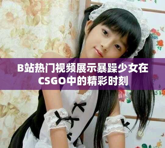 B站熱門視頻展示暴躁少女在CSGO中的精彩時刻