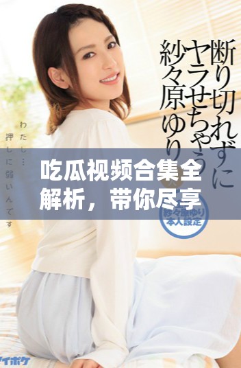 吃瓜視頻合集全解析，帶你盡享精彩瞬間與花絮
